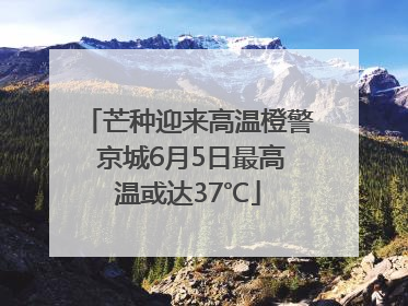 芒种迎来高温橙警 京城6月5日最高温或达37℃