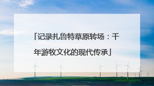 记录扎鲁特草原转场：千年游牧文化的现代传承
