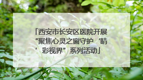 西安市长安区医院开展“聚焦心灵之窗守护‘睛’彩视界”系列活动