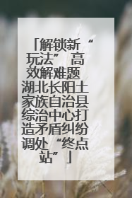 解锁新“玩法” 高效解难题 湖北长阳土家族自治县综治中心打造矛盾纠纷调处“终点站”