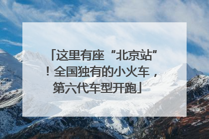 这里有座“北京站”！全国独有的小火车，第六代车型开跑