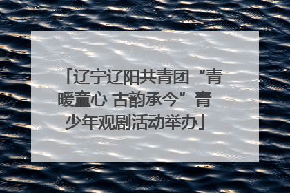 辽宁辽阳共青团“青暖童心 古韵承今”青少年观剧活动举办