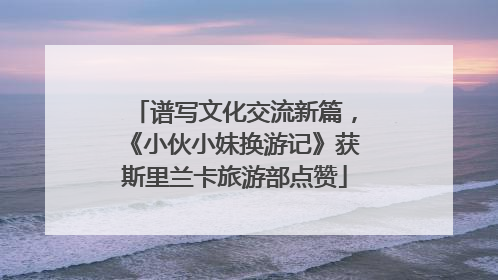 谱写文化交流新篇，《小伙小妹换游记》获斯里兰卡旅游部点赞