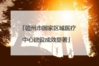 赣州市国家区域医疗中心建设成效显著
