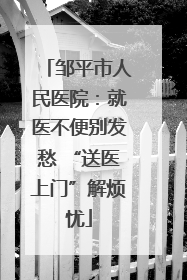 邹平市人民医院：就医不便别发愁 “送医上门”解烦忧