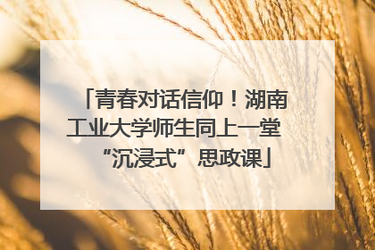 青春对话信仰！湖南工业大学师生同上一堂“沉浸式”思政课