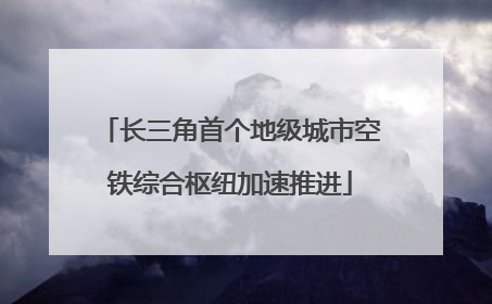 长三角首个地级城市空铁综合枢纽加速推进