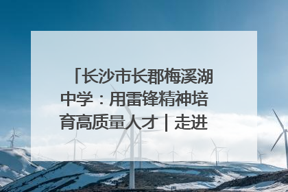 长沙市长郡梅溪湖中学：用雷锋精神培育高质量人才｜走进新时代“雷锋传人 长沙榜样”