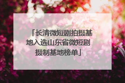 长清微短剧拍摄基地入选山东省微短剧摄制基地榜单