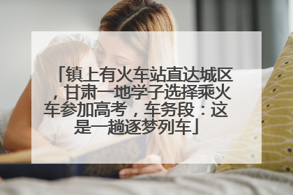 镇上有火车站直达城区，甘肃一地学子选择乘火车参加高考，车务段：这是一趟逐梦列车