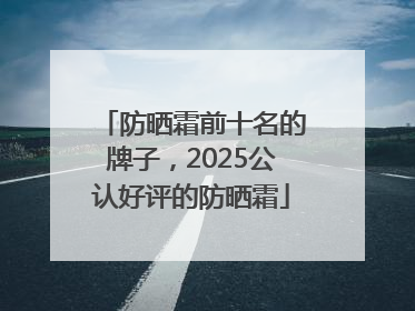 防晒霜前十名的牌子，2025公认好评的防晒霜
