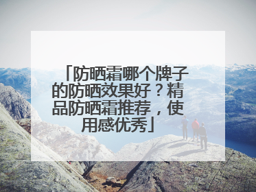 防晒霜哪个牌子的防晒效果好？精品防晒霜推荐，使用感优秀