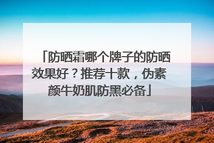 防晒霜哪个牌子的防晒效果好？推荐十款，伪素颜牛奶肌防黑必备