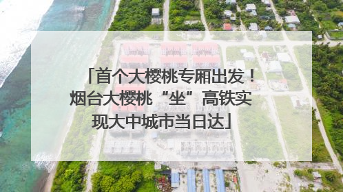 首个大樱桃专厢出发！烟台大樱桃“坐”高铁实现大中城市当日达