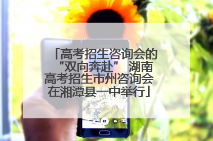 高考招生咨询会的“双向奔赴” 湖南高考招生市州咨询会在湘潭县一中举行