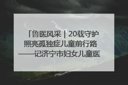 鲁医风采｜20载守护 照亮孤独症儿童前行路——记济宁市妇女儿童医院儿童康复中心主任、副主任技师赵淑珍