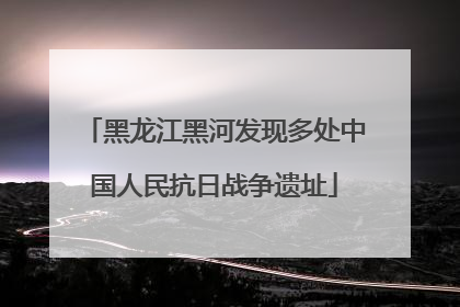 黑龙江黑河发现多处中国人民抗日战争遗址