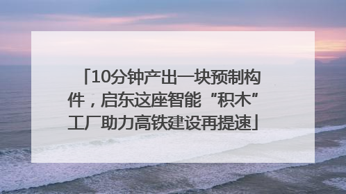 10分钟产出一块预制构件，启东这座智能“积木”工厂助力高铁建设再提速