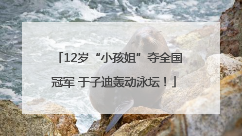 12岁“小孩姐”夺全国冠军 于子迪轰动泳坛！