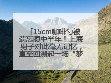 15cm咖啡勺被遗忘腹中半年！上海男子对此毫无记忆，直至回溯起一场“梦境”般的经历
