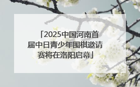 2025中国河南首届中日青少年围棋邀请赛将在洛阳启幕