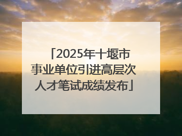 2025年十堰市事业单位引进高层次人才笔试成绩发布