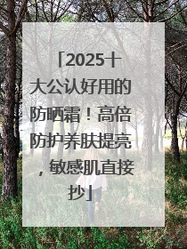 2025十大公认好用的防晒霜！高倍防护养肤提亮，敏感肌直接抄