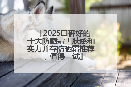 2025口碑好的十大防晒霜！肤感和实力并存防晒霜推荐，值得一试