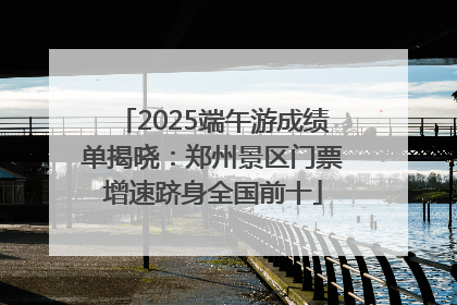 2025端午游成绩单揭晓：郑州景区门票增速跻身全国前十