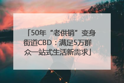 50年“老供销”变身街道CBD：满足5万群众一站式生活新需求