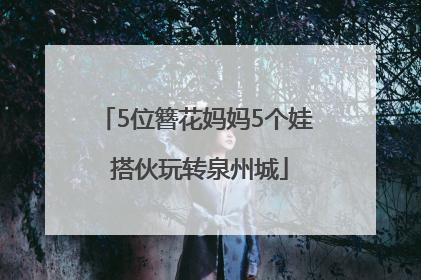 5位簪花妈妈5个娃 搭伙玩转泉州城