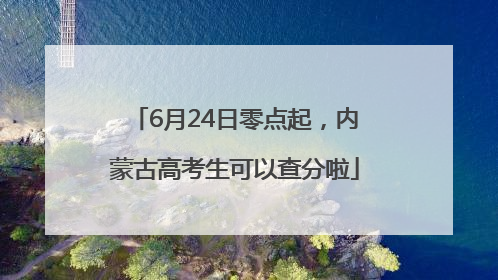 6月24日零点起，内蒙古高考生可以查分啦